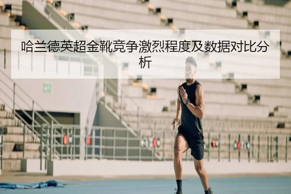 哈兰德英超金靴竞争激烈程度及数据对比分析