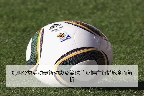 姚明公益活动最新动态及篮球普及推广新措施全面解析