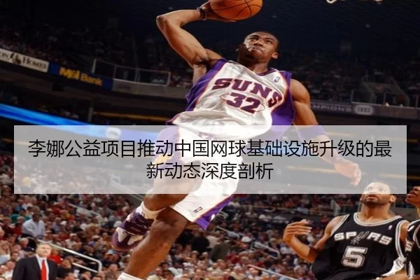 李娜公益项目推动中国网球基础设施升级的最新动态深度剖析