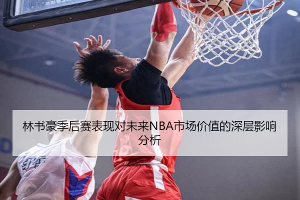 林书豪季后赛表现对未来NBA市场价值的深层影响分析