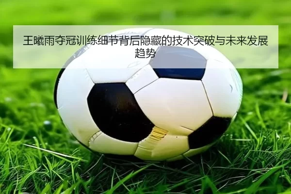 王曦雨夺冠训练细节背后隐藏的技术突破与未来发展趋势
